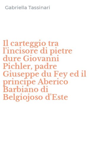 Il carteggio tra l'incisore di pietre dure Giovanni Pichler, padre Giuseppe du Fey ed il principe Aberico Barbiano di Belgiojoso d'Este