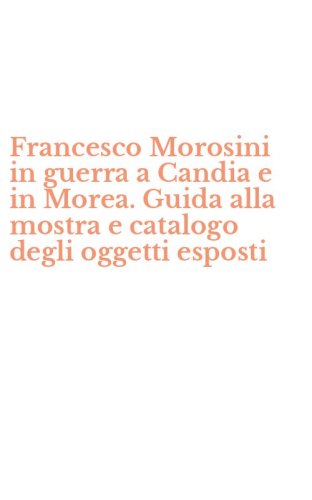 Francesco Morosini in guerra a Candia e in Morea. Guida alla mostra e catalogo degli oggetti esposti