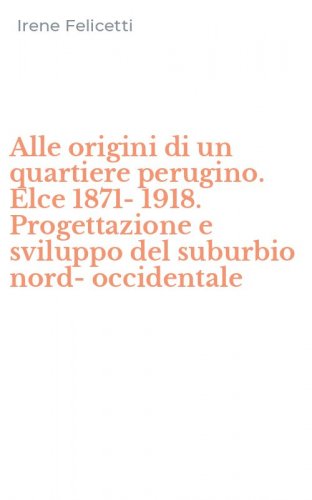 Alle origini di un quartiere perugino. Elce 1871-1918. Progettazione e sviluppo del suburbio nord-occidentale