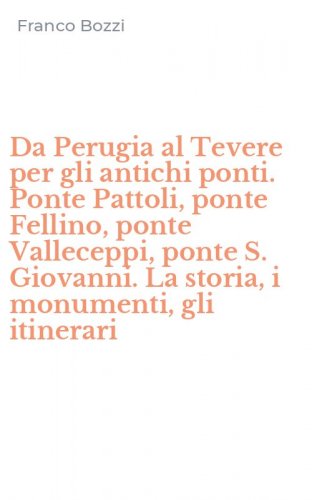 Da Perugia al Tevere per gli antichi ponti. Ponte Pattoli, ponte Fellino, ponte Valleceppi, ponte S. Giovanni. La storia, i monumenti, gli itinerari