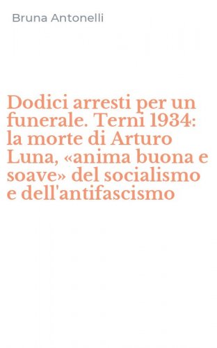 Dodici arresti per un funerale. Terni 1934: la morte di Arturo Luna, &laquo;anima buona e soave&raquo; del socialismo e dell'antifascismo