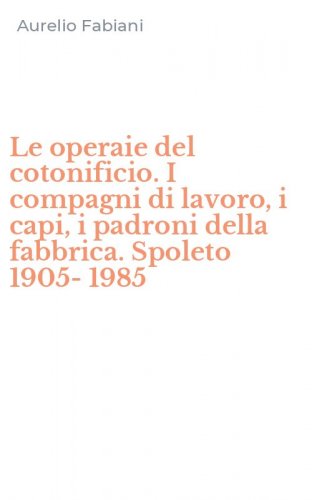 Le operaie del cotonificio. I compagni di lavoro, i capi, i padroni della fabbrica. Spoleto 1905-1985
