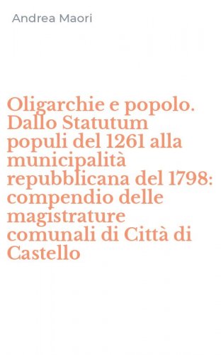 Oligarchie e popolo. Dallo Statutum populi del 1261 alla municipalit&agrave; repubblicana del 1798: compendio delle magistrature comunali di Citt&agrave; di Castello