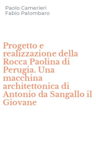 Progetto e realizzazione della Rocca Paolina di Perugia. Una macchina architettonica di Antonio da Sangallo il Giovane