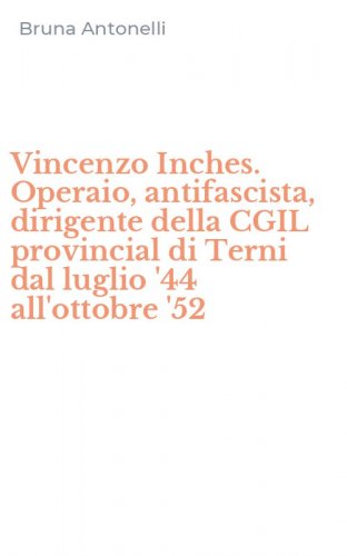 Vincenzo Inches. Operaio, antifascista, dirigente della CGIL provincial di Terni dal luglio '44 all'ottobre '52