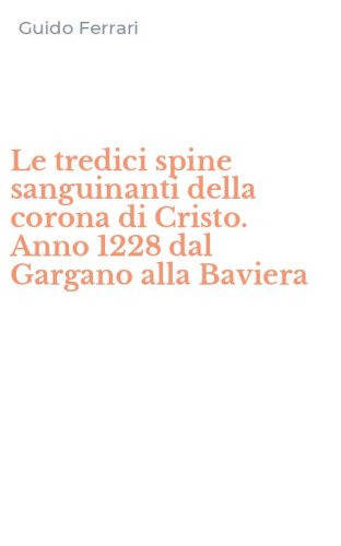 Le tredici spine sanguinanti della corona di Cristo. Anno 1228 dal Gargano alla Baviera