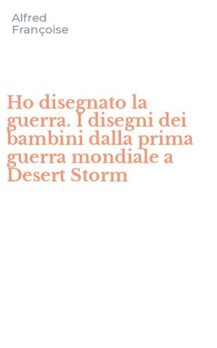 Ho disegnato la guerra. I disegni dei bambini dalla prima guerra mondiale a Desert Storm