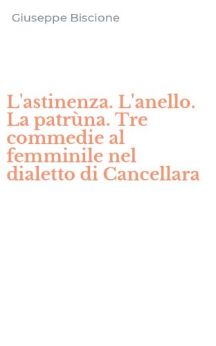 L'astinenza. L'anello. La patr&ugrave;na. Tre commedie al femminile nel dialetto di Cancellara