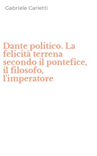 Dante politico. La felicit&agrave; terrena secondo il pontefice, il filosofo, l'imperatore