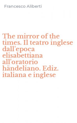 The mirror of the times. Il teatro inglese dall'epoca elisabettiana all'oratorio h&auml;ndeliano. Ediz. italiana e inglese
