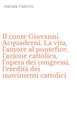 Il conte Giovanni Acquaderni. La vita, l'amore al pontefice, l'azione cattolica, l'opera dei congressi, l'eredit&agrave; dei movimenti cattolici