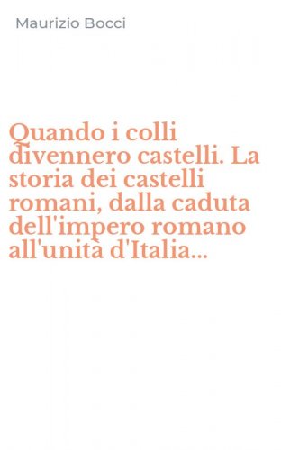 Quando i colli divennero castelli. La storia dei castelli romani, dalla caduta dell'impero romano all'unit&agrave; d'Italia...