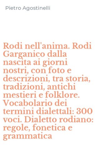 Rodi nell'anima. Rodi Garganico dalla nascita ai giorni nostri, con foto e descrizioni, tra storia, tradizioni, antichi mestieri e folklore. Vocabolario dei termini dialettali: 300 voci. Dialetto rodiano: regole, fonetica e grammatica