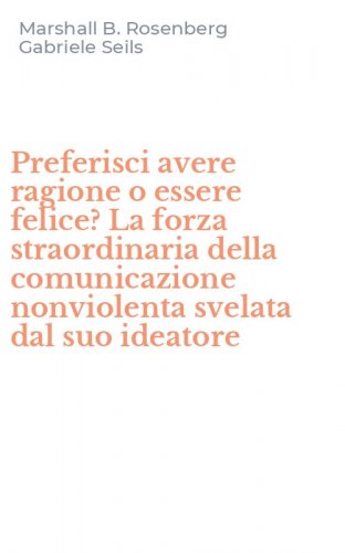Preferisci avere ragione o essere felice? La forza straordinaria della comunicazione nonviolenta svelata dal suo ideatore