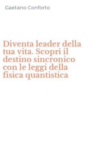 Diventa leader della tua vita. Scopri il destino sincronico con le leggi della fisica quantistica