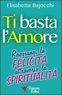 Ti basta l'amore. Raggiungi la felicit&agrave; attraverso la spiritualit&agrave;