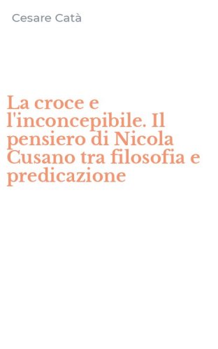La croce e l'inconcepibile. Il pensiero di Nicola Cusano tra filosofia e predicazione