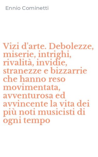 Vizi d'arte. Debolezze, miserie, intrighi, rivalit&agrave;, invidie, stranezze e bizzarrie che hanno reso movimentata, avventurosa ed avvincente la vita dei pi&ugrave; noti musicisti di ogni tempo