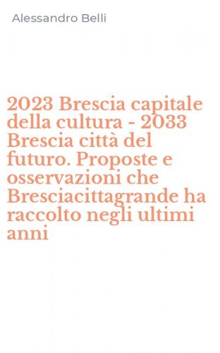 2023 Brescia capitale della cultura - 2033 Brescia citt&agrave; del futuro. Proposte e osservazioni che Bresciacittagrande ha raccolto negli ultimi anni