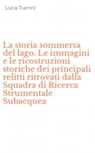La storia sommersa del lago. Le immagini e le ricostruzioni storiche dei principali relitti ritrovati dalla Squadra di Ricerca Strumentale Subacquea
