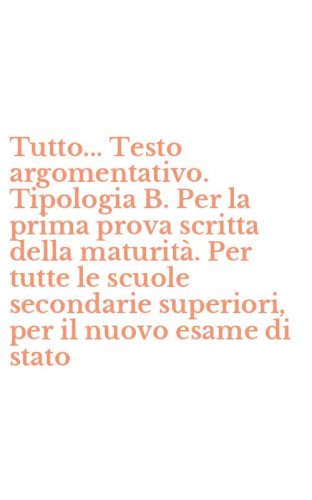 Tutto... Testo argomentativo. Tipologia B. Per la prima prova scritta della maturit&agrave;. Per tutte le scuole secondarie superiori, per il nuovo esame di stato