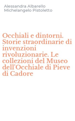 Occhiali e dintorni. Storie straordinarie di invenzioni rivoluzionarie. Le collezioni del Museo dell'Occhiale di Pieve di Cadore