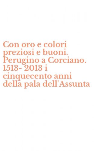 Con oro e colori preziosi e buoni. Perugino a Corciano. 1513-2013 i cinquecento anni della pala dell'Assunta - ANNI DELLA PALA DELL'ASSUNTA