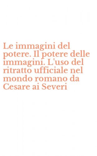 Le immagini del potere. Il potere delle immagini. L'uso del ritratto ufficiale nel mondo romano da Cesare ai Severi