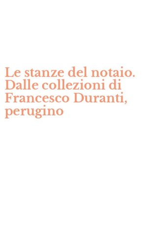 Le stanze del notaio. Dalle collezioni di Francesco Duranti, perugino