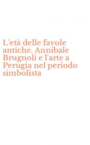 L'et&agrave; delle favole antiche. Annibale Brugnoli e l'arte a Perugia nel periodo simbolista
