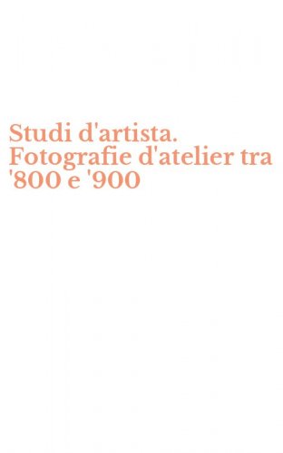 Studi d'artista. Fotografie d'atelier tra '800 e '900