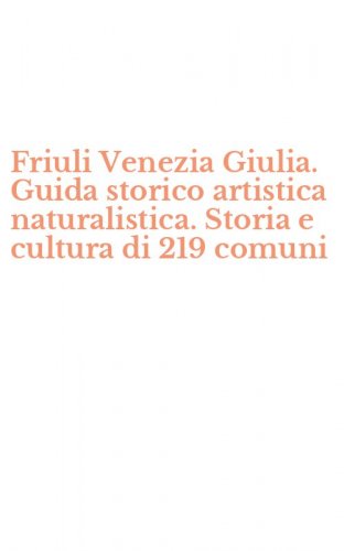 Friuli Venezia Giulia. Guida storico artistica naturalistica. Storia e cultura di 219 comuni
