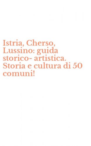 Istria, Cherso, Lussino: guida storico-artistica. Storia e cultura di 50 comuni!
