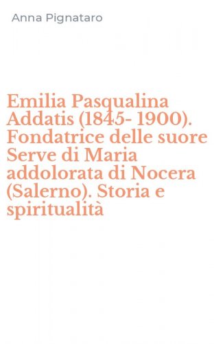 Emilia Pasqualina Addatis (1845-1900). Fondatrice delle suore Serve di Maria addolorata di Nocera (Salerno). Storia e spiritualit&agrave;