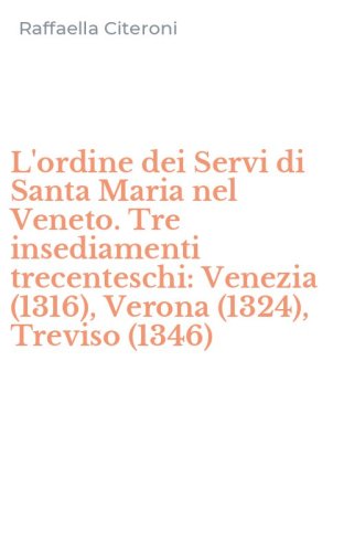 L'ordine dei Servi di Santa Maria nel Veneto. Tre insediamenti trecenteschi: Venezia (1316), Verona (1324), Treviso (1346)