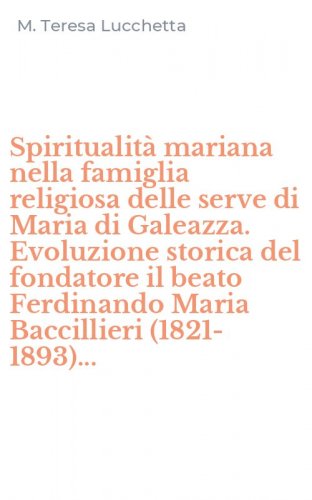 Spiritualit&agrave; mariana nella famiglia religiosa delle serve di Maria di Galeazza. Evoluzione storica del fondatore il beato Ferdinando Maria Baccillieri (1821-1893)...