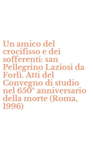 Un amico del crocifisso e dei sofferenti: san Pellegrino Laziosi da Forl&igrave;. Atti del Convegno di studio nel 650&ordm; anniversario della morte (Roma, 1996)