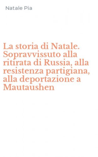 La storia di Natale. Sopravvissuto alla ritirata di Russia, alla resistenza partigiana, alla deportazione a Mautaushen