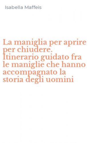 La maniglia per aprire per chiudere. Itinerario guidato fra le maniglie che hanno accompagnato la storia degli uomini