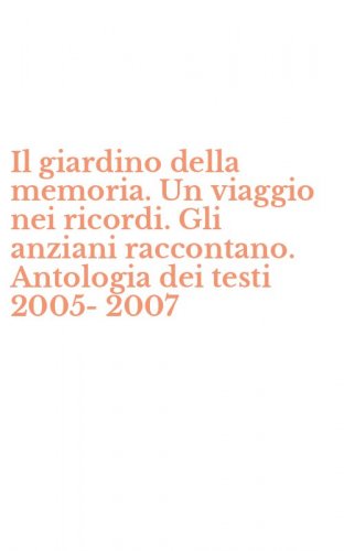 Il giardino della memoria. Un viaggio nei ricordi. Gli anziani raccontano. Antologia dei testi 2005-2007