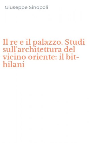 Il re e il palazzo. Studi sull'architettura del vicino oriente: il bit-hilani