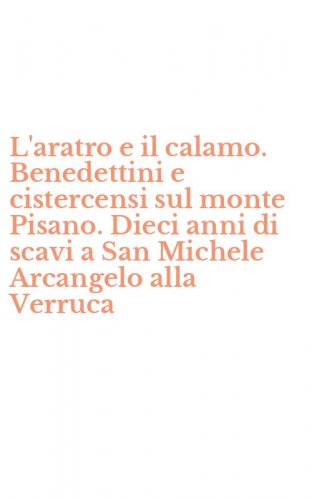 L'aratro e il calamo. Benedettini e cistercensi sul monte Pisano. Dieci anni di scavi a San Michele Arcangelo alla Verruca