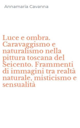 Luce e ombra. Caravaggismo e naturalismo nella pittura toscana del Seicento. Frammenti di immagini tra realt&agrave; naturale, misticismo e sensualit&agrave;
