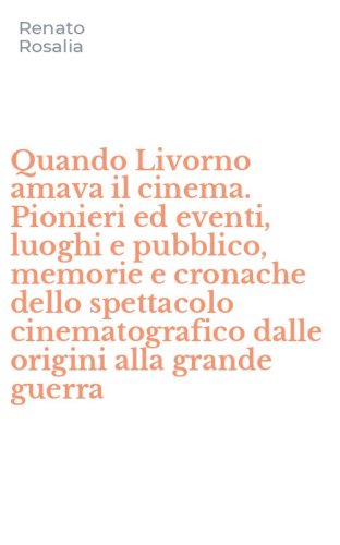 Quando Livorno amava il cinema. Pionieri ed eventi, luoghi e pubblico, memorie e cronache dello spettacolo cinematografico dalle origini alla grande guerra