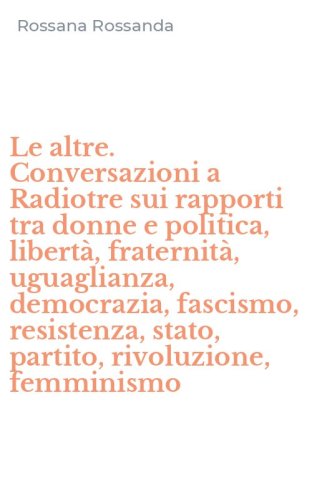 Le altre. Conversazioni a Radiotre sui rapporti tra donne e politica, libert&agrave;, fraternit&agrave;, uguaglianza, democrazia, fascismo, resistenza, stato, partito, rivoluzione, femminismo
