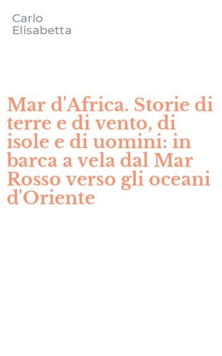 Mar d'Africa. Storie di terre e di vento, di isole e di uomini: in barca a vela dal Mar Rosso verso gli oceani d'Oriente