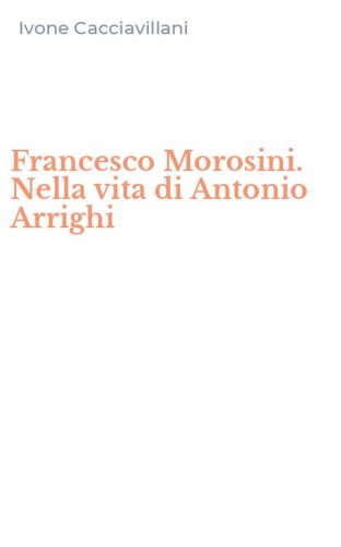 Francesco Morosini. Nella vita di Antonio Arrighi