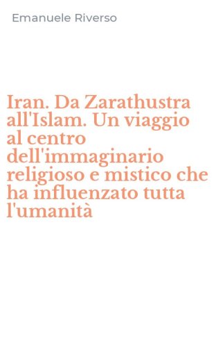 Iran. Da Zarathustra all'Islam. Un viaggio al centro dell'immaginario religioso e mistico che ha influenzato tutta l'umanit&agrave;