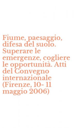 Fiume, paesaggio, difesa del suolo. Superare le emergenze, cogliere le opportunit&agrave;. Atti del Convegno internazionale (Firenze, 10-11 maggio 2006)