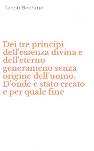 Dei tre principi dell'essenza divina e dell'eterno generameno senza origine dell'uomo. D'onde &egrave; stato creato e per quale fine